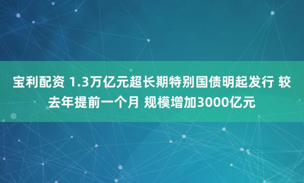 宝利配资 1.3万亿元超长期特别国债明起发行 较去年提前一个月 规模增加3000亿元