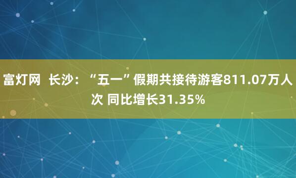 富灯网  长沙：“五一”假期共接待游客811.07万人次 同比增长31.35%