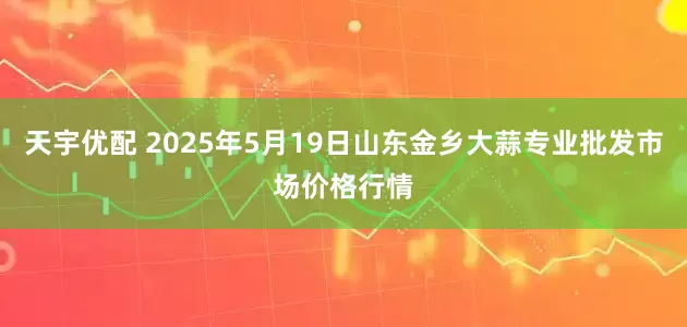 天宇优配 2025年5月19日山东金乡大蒜专业批发市场价格行情