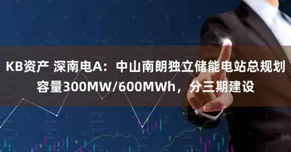 KB资产 深南电A：中山南朗独立储能电站总规划容量300MW/600MWh，分三期建设