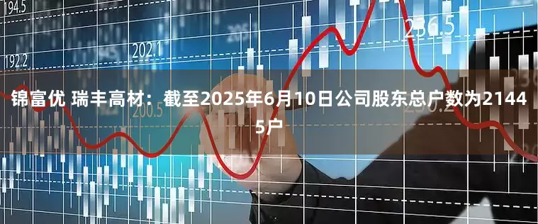 锦富优 瑞丰高材：截至2025年6月10日公司股东总户数为21445户