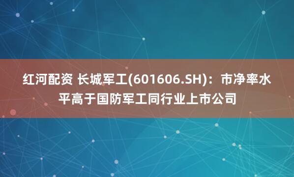 红河配资 长城军工(601606.SH)：市净率水平高于国防军工同行业上市公司