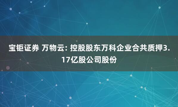 宝钜证券 万物云: 控股股东万科企业合共质押3.17亿股公司股份
