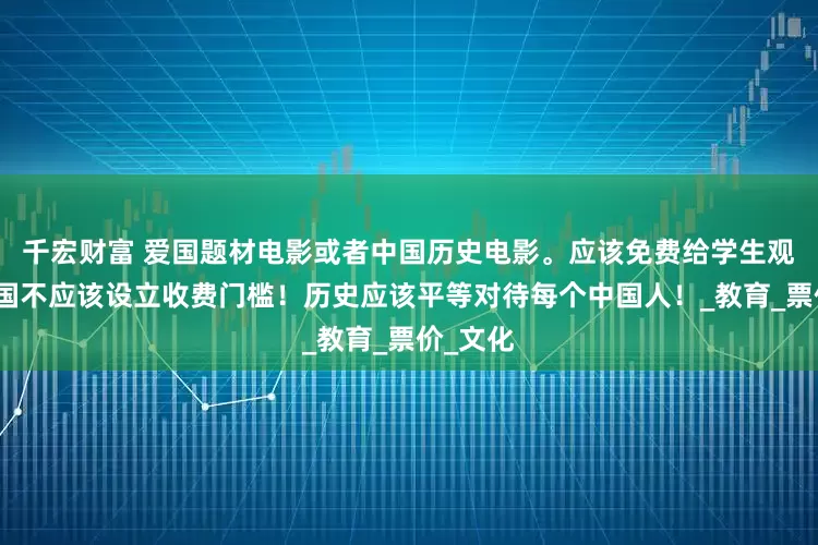 千宏财富 爱国题材电影或者中国历史电影。应该免费给学生观看！爱国不应该设立收费门槛！历史应该平等对待每个中国人！_教育_票价_文化