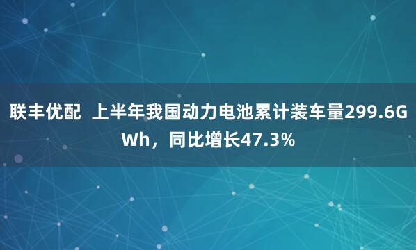 联丰优配  上半年我国动力电池累计装车量299.6GWh，同比增长47.3%