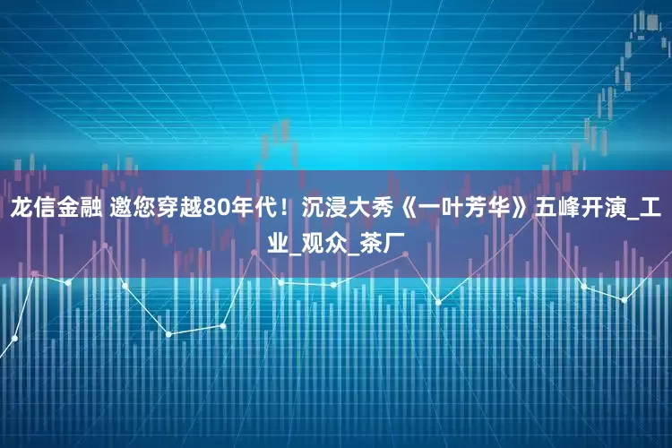 龙信金融 邀您穿越80年代！沉浸大秀《一叶芳华》五峰开演_工业_观众_茶厂