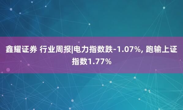 鑫耀证券 行业周报|电力指数跌-1.07%, 跑输上证指数1.77%