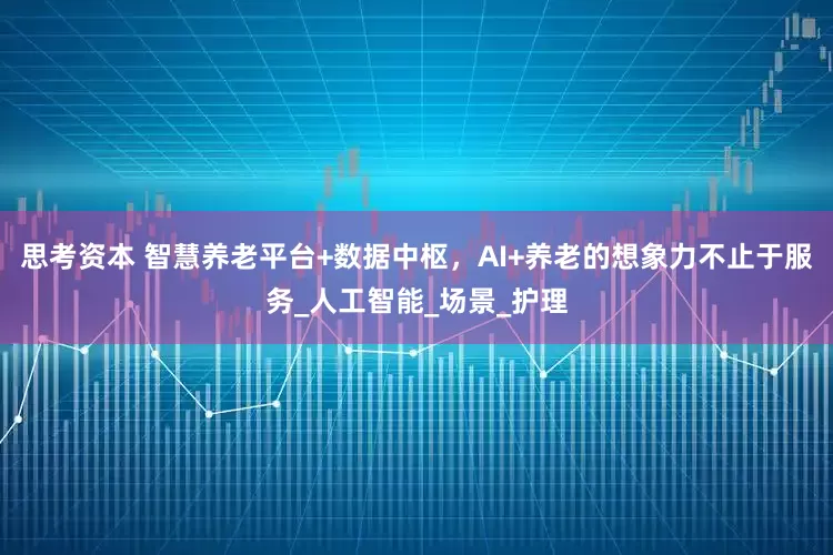 思考资本 智慧养老平台+数据中枢，AI+养老的想象力不止于服务_人工智能_场景_护理