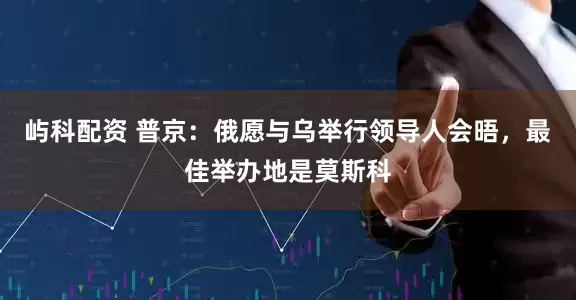 屿科配资 普京：俄愿与乌举行领导人会晤，最佳举办地是莫斯科