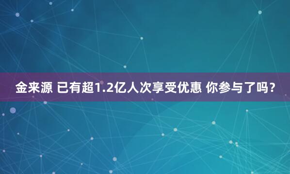 金来源 已有超1.2亿人次享受优惠 你参与了吗？