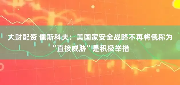 大财配资 佩斯科夫：美国家安全战略不再将俄称为“直接威胁”是积极举措