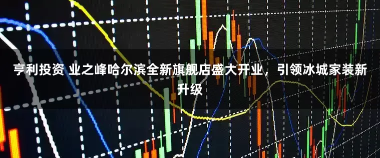 亨利投资 业之峰哈尔滨全新旗舰店盛大开业，引领冰城家装新升级