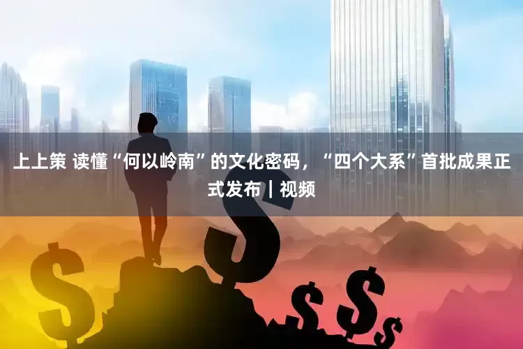 上上策 读懂“何以岭南”的文化密码，“四个大系”首批成果正式发布｜视频